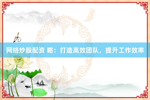 网络炒股配资 略：打造高效团队，提升工作效率