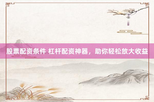 股票配资条件 杠杆配资神器，助你轻松放大收益