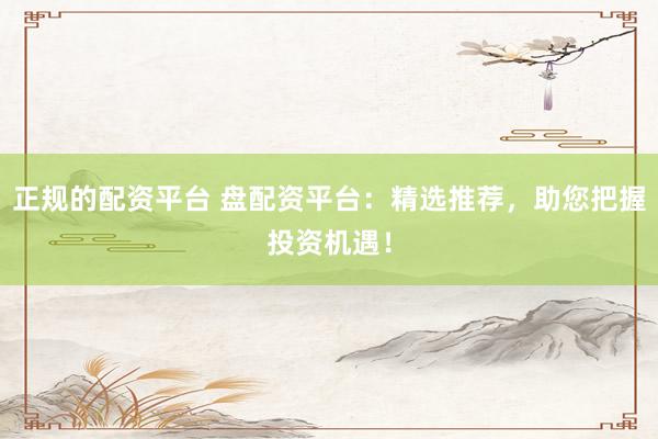 正规的配资平台 盘配资平台：精选推荐，助您把握投资机遇！
