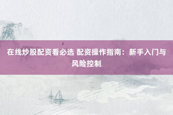 在线炒股配资看必选 配资操作指南：新手入门与风险控制