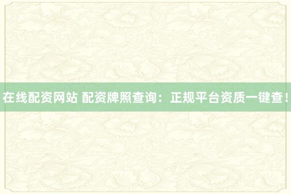 在线配资网站 配资牌照查询：正规平台资质一键查！