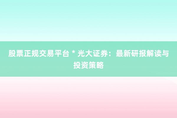 股票正规交易平台 * 光大证券：最新研报解读与投资策略