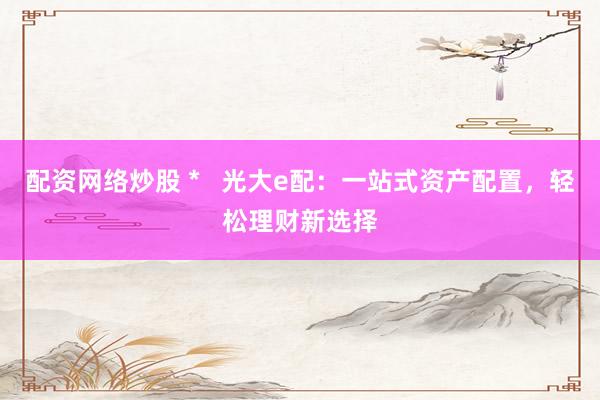 配资网络炒股 *   光大e配：一站式资产配置，轻松理财新选择
