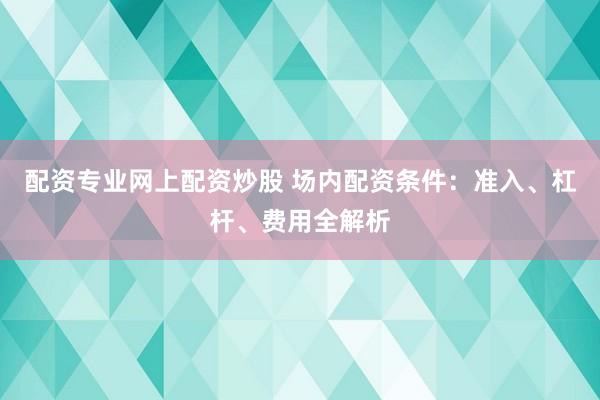 配资专业网上配资炒股 场内配资条件：准入、杠杆、费用全解析