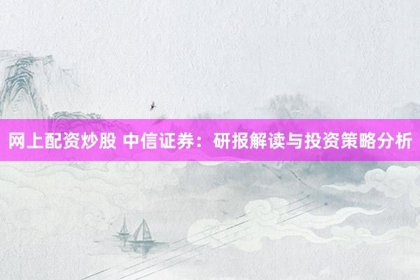 网上配资炒股 中信证券：研报解读与投资策略分析