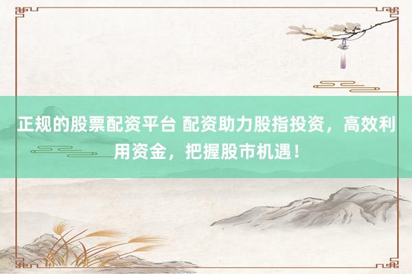 正规的股票配资平台 配资助力股指投资，高效利用资金，把握股市机遇！