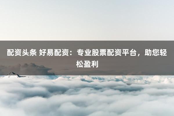 配资头条 好易配资：专业股票配资平台，助您轻松盈利