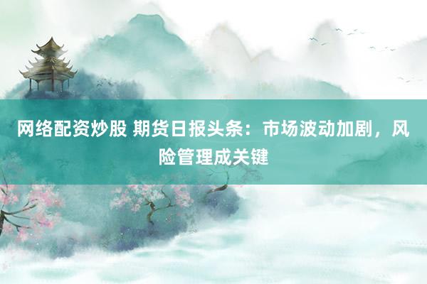 网络配资炒股 期货日报头条：市场波动加剧，风险管理成关键