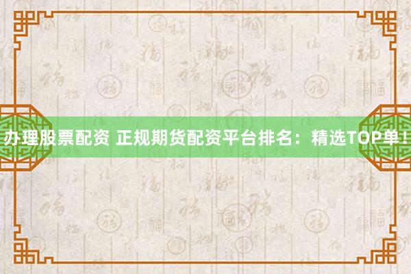 办理股票配资 正规期货配资平台排名：精选TOP单！