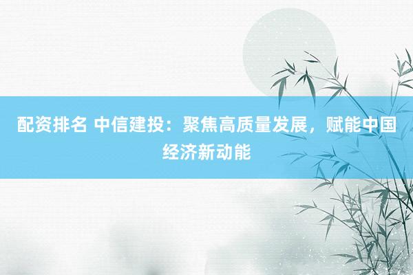配资排名 中信建投：聚焦高质量发展，赋能中国经济新动能