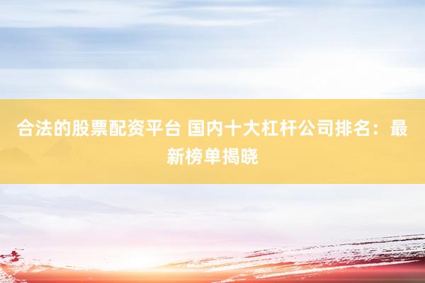 合法的股票配资平台 国内十大杠杆公司排名：最新榜单揭晓