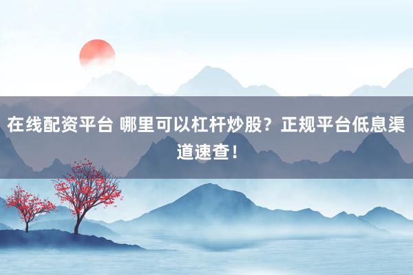 在线配资平台 哪里可以杠杆炒股？正规平台低息渠道速查！