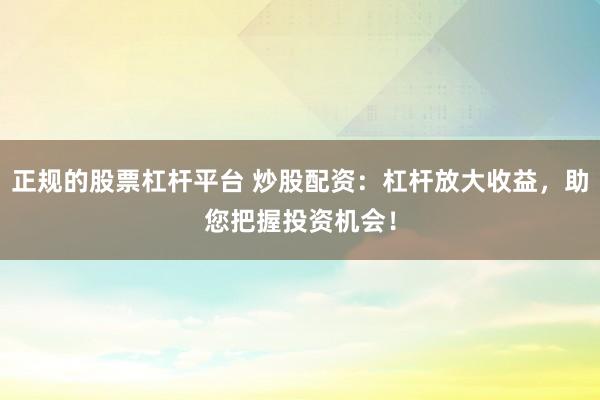 正规的股票杠杆平台 炒股配资：杠杆放大收益，助您把握投资机会！