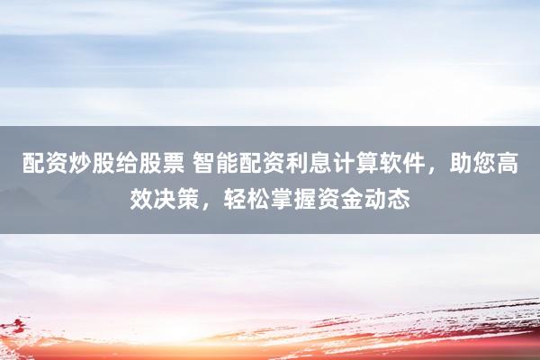 配资炒股给股票 智能配资利息计算软件，助您高效决策，轻松掌握资金动态