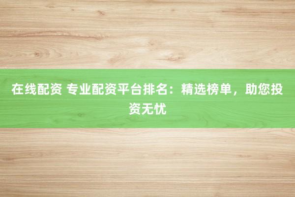 在线配资 专业配资平台排名：精选榜单，助您投资无忧