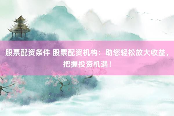 股票配资条件 股票配资机构：助您轻松放大收益，把握投资机遇！