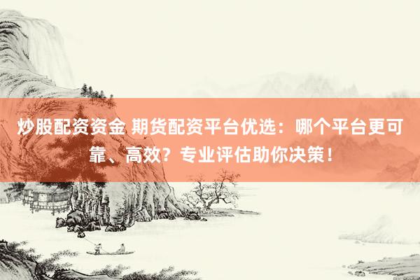 炒股配资资金 期货配资平台优选：哪个平台更可靠、高效？专业评估助你决策！