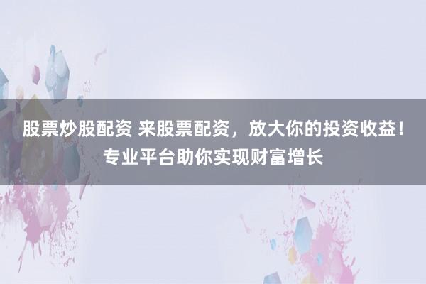 股票炒股配资 来股票配资，放大你的投资收益！专业平台助你实现财富增长