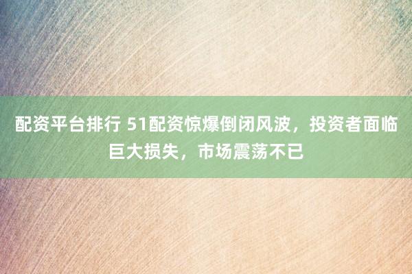 配资平台排行 51配资惊爆倒闭风波，投资者面临巨大损失，市场震荡不已