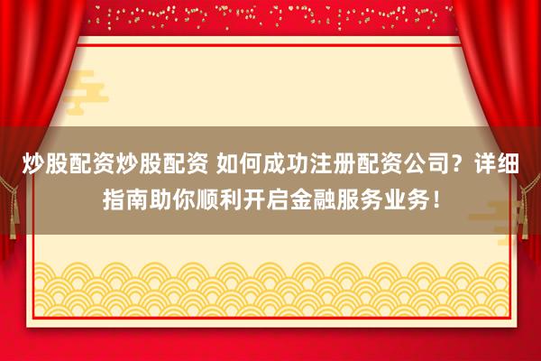 炒股配资炒股配资 如何成功注册配资公司？详细指南助你顺利开启金融服务业务！