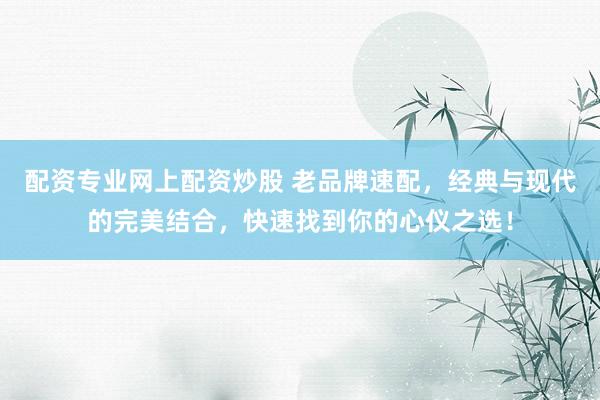 配资专业网上配资炒股 老品牌速配，经典与现代的完美结合，快速找到你的心仪之选！