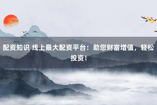 配资知识 线上最大配资平台：助您财富增值，轻松投资！