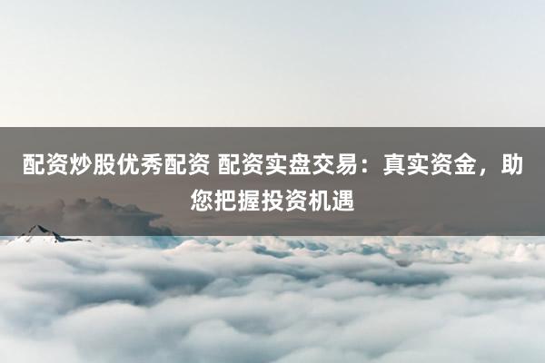 配资炒股优秀配资 配资实盘交易：真实资金，助您把握投资机遇