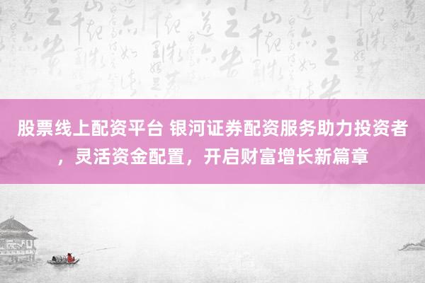 股票线上配资平台 银河证券配资服务助力投资者，灵活资金配置，开启财富增长新篇章