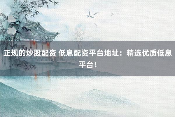 正规的炒股配资 低息配资平台地址：精选优质低息平台！