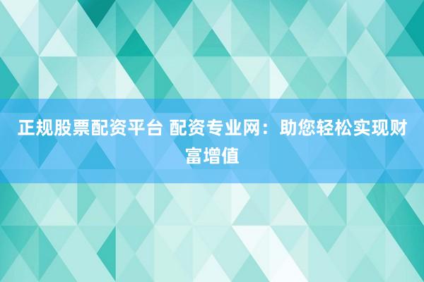 正规股票配资平台 配资专业网：助您轻松实现财富增值