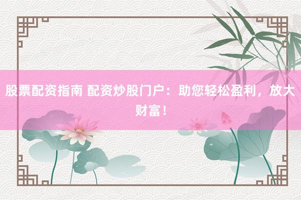股票配资指南 配资炒股门户：助您轻松盈利，放大财富！