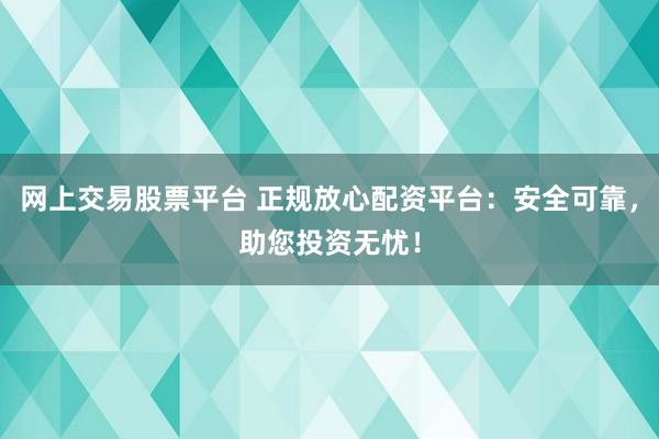 网上交易股票平台 正规放心配资平台：安全可靠，助您投资无忧！