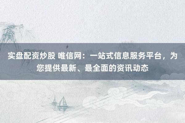 实盘配资炒股 唯信网：一站式信息服务平台，为您提供最新、最全面的资讯动态