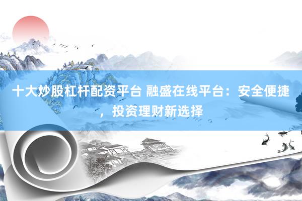 十大炒股杠杆配资平台 融盛在线平台：安全便捷，投资理财新选择
