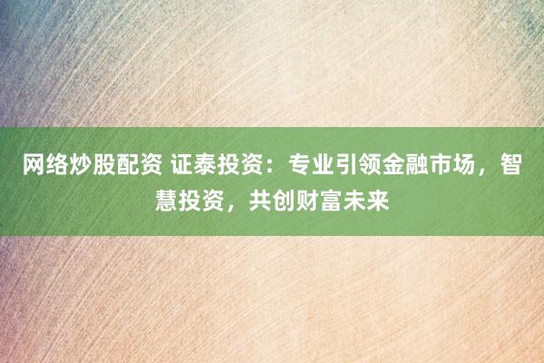 网络炒股配资 证泰投资：专业引领金融市场，智慧投资，共创财富未来