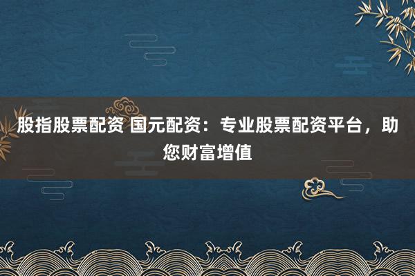 股指股票配资 国元配资：专业股票配资平台，助您财富增值