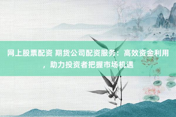 网上股票配资 期货公司配资服务：高效资金利用，助力投资者把握市场机遇