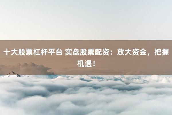 十大股票杠杆平台 实盘股票配资：放大资金，把握机遇！