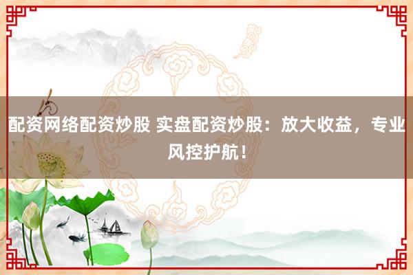 配资网络配资炒股 实盘配资炒股：放大收益，专业风控护航！