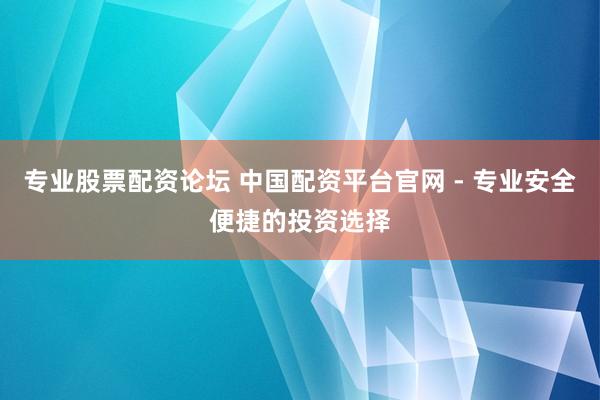 专业股票配资论坛 中国配资平台官网 - 专业安全便捷的投资选择