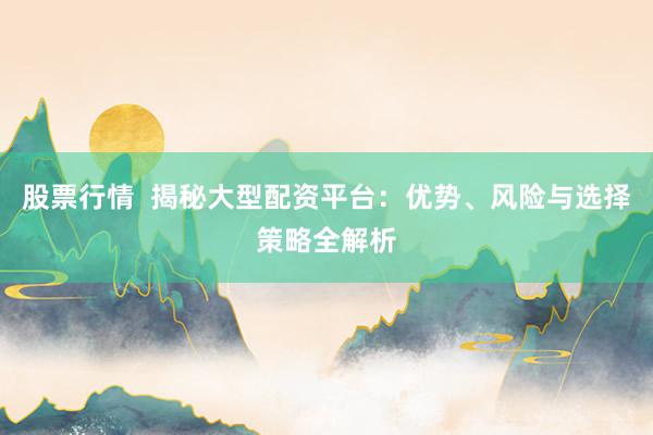 股票行情  揭秘大型配资平台：优势、风险与选择策略全解析