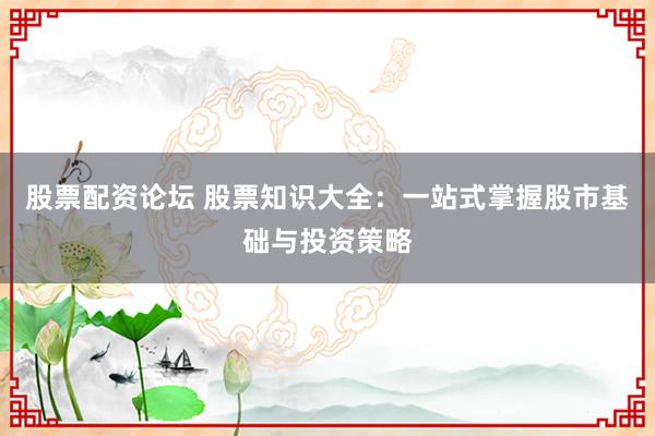 股票配资论坛 股票知识大全：一站式掌握股市基础与投资策略