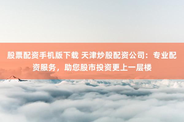 股票配资手机版下载 天津炒股配资公司：专业配资服务，助您股市投资更上一层楼