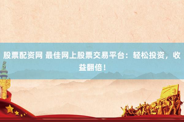 股票配资网 最佳网上股票交易平台：轻松投资，收益翻倍！