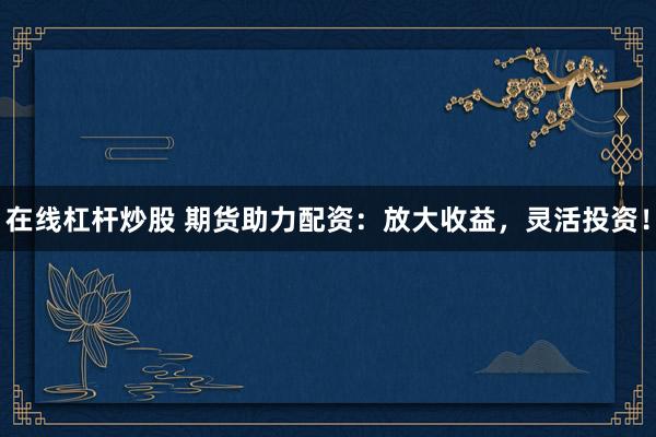 在线杠杆炒股 期货助力配资：放大收益，灵活投资！