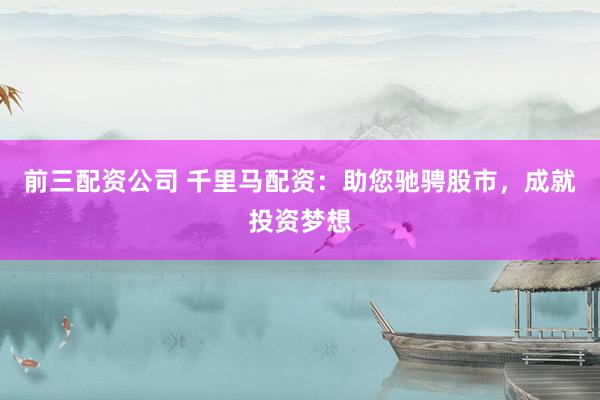 前三配资公司 千里马配资：助您驰骋股市，成就投资梦想