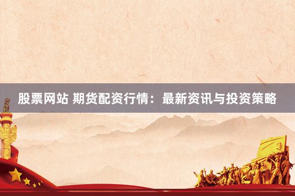 股票网站 期货配资行情：最新资讯与投资策略