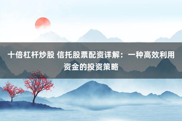 十倍杠杆炒股 信托股票配资详解：一种高效利用资金的投资策略