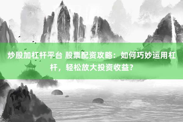 炒股加杠杆平台 股票配资攻略：如何巧妙运用杠杆，轻松放大投资收益？