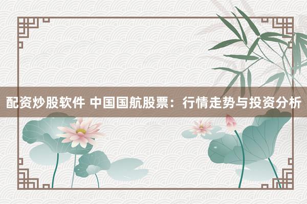 配资炒股软件 中国国航股票：行情走势与投资分析